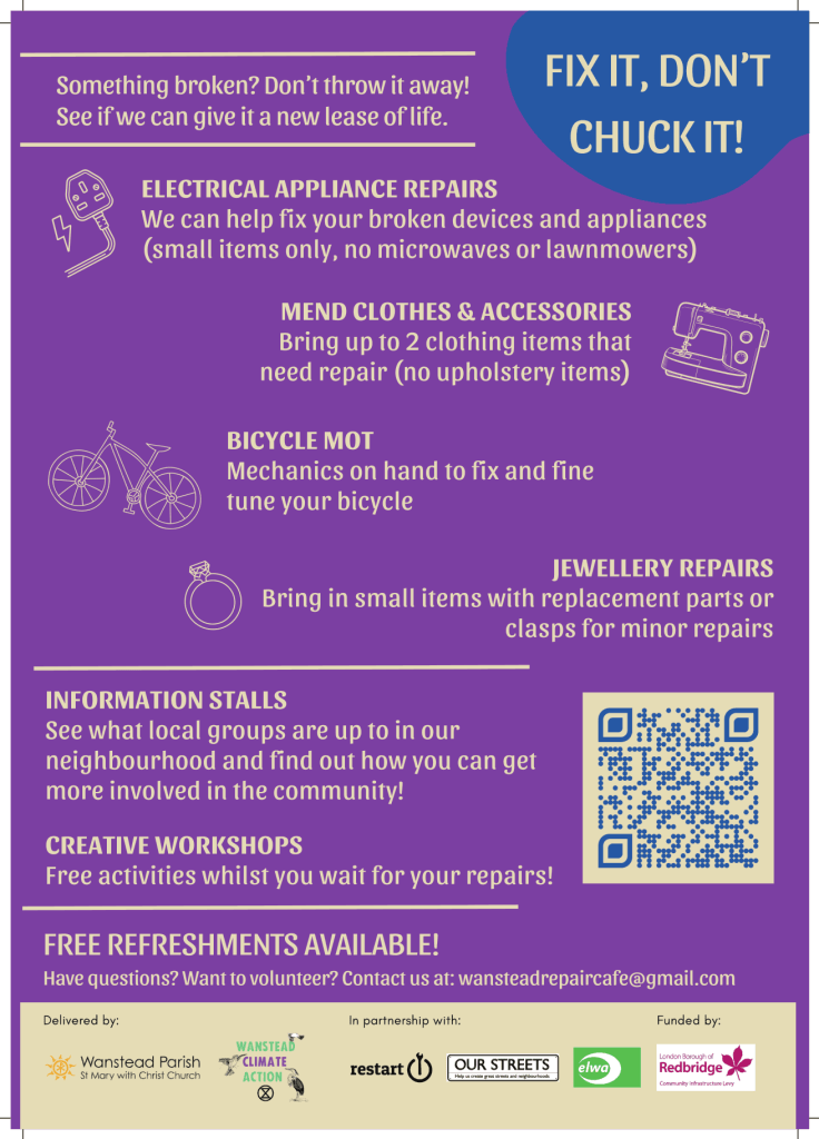 Something broken? Don’t throw it away!
See if we can give it a new lease of life.
FIX IT, DON’T
CHUCK IT!
ELECTRICAL APPLIANCE REPAIRS
We can help fix your broken devices and appliances
(small items only, no microwaves or lawnmowers)
MEND CLOTHES & ACCESSORIES
Bring up to 2 clothing items that
need repair (no upholstery items)
BICYCLE MOT
Mechanics on hand to fix and fine
tune your bicycle
JEWELLERY REPAIRS
Bring in small items with replacement parts or
clasps for minor repairs
INFORMATION STALLS
See what local groups are up to in our
neighbourhood and find out how you can get
more involved in the community!
CREATIVE WORKSHOPS
Free activities whilst you wait for your repairs!
FREE REFRESHMENTS AVAILABLE!
Have questions? Want to volunteer? Contact us at: wansteadrepaircafe@gmail.com
Delivered by:
In partnership with:
Funded by: